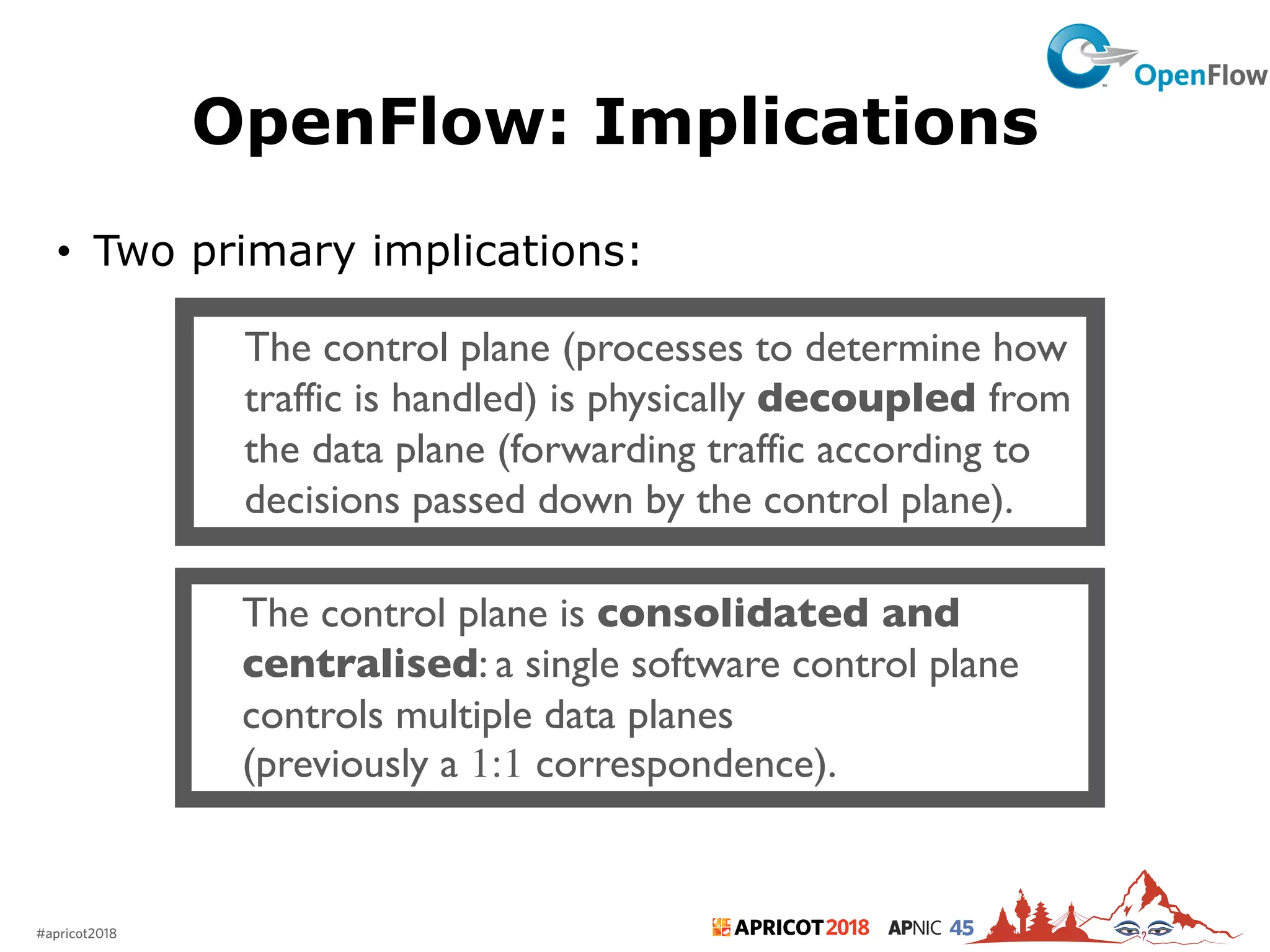 2018#apricot2018 45
OpenFlow: Implications
• Two primary implications:
15
The control plane (processes to determine how
traffic is handled) is physically decoupled from
the data plane (forwarding traffic according to
decisions passed down by the control plane).
The control plane is consolidated and
centralised: a single software control plane
controls multiple data planes
(previously a 1:1 correspondence).
 