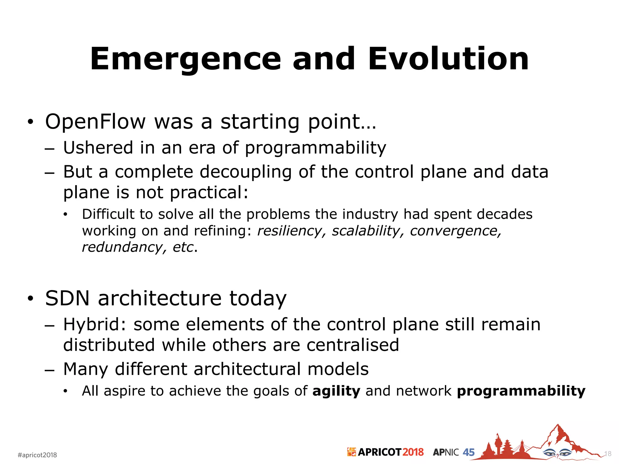 2018#apricot2018 45
Emergence and Evolution
18
• OpenFlow was a starting point…
– Ushered in an era of programmability
– But a complete decoupling of the control plane and data
plane is not practical:
• Difficult to solve all the problems the industry had spent decades
working on and refining: resiliency, scalability, convergence,
redundancy, etc.
• SDN architecture today
– Hybrid: some elements of the control plane still remain
distributed while others are centralised
– Many different architectural models
• All aspire to achieve the goals of agility and network programmability
 