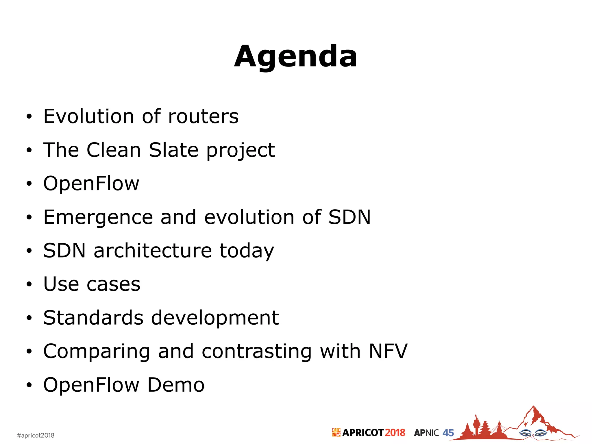 2018#apricot2018 45
Agenda
• Evolution of routers
• The Clean Slate project
• OpenFlow
• Emergence and evolution of SDN
• SDN architecture today
• Use cases
• Standards development
• Comparing and contrasting with NFV
• OpenFlow Demo
2
 