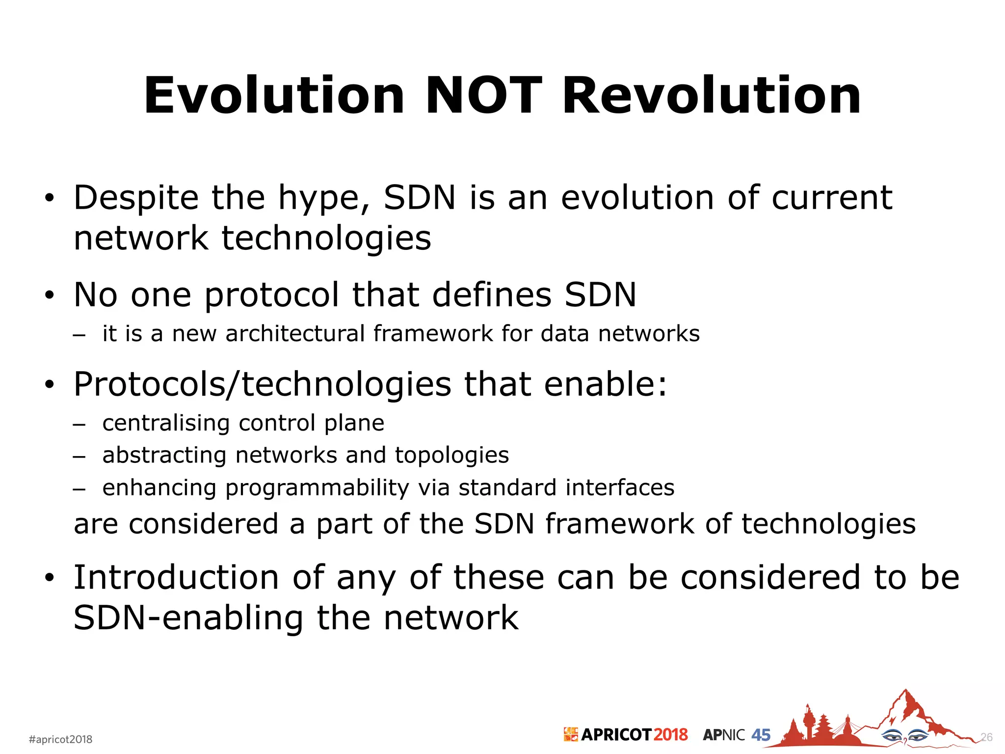 2018#apricot2018 45
Evolution NOT Revolution
• Despite the hype, SDN is an evolution of current
network technologies
• No one protocol that defines SDN
– it is a new architectural framework for data networks
• Protocols/technologies that enable:
– centralising control plane
– abstracting networks and topologies
– enhancing programmability via standard interfaces
are considered a part of the SDN framework of technologies
• Introduction of any of these can be considered to be
SDN-enabling the network
26
 