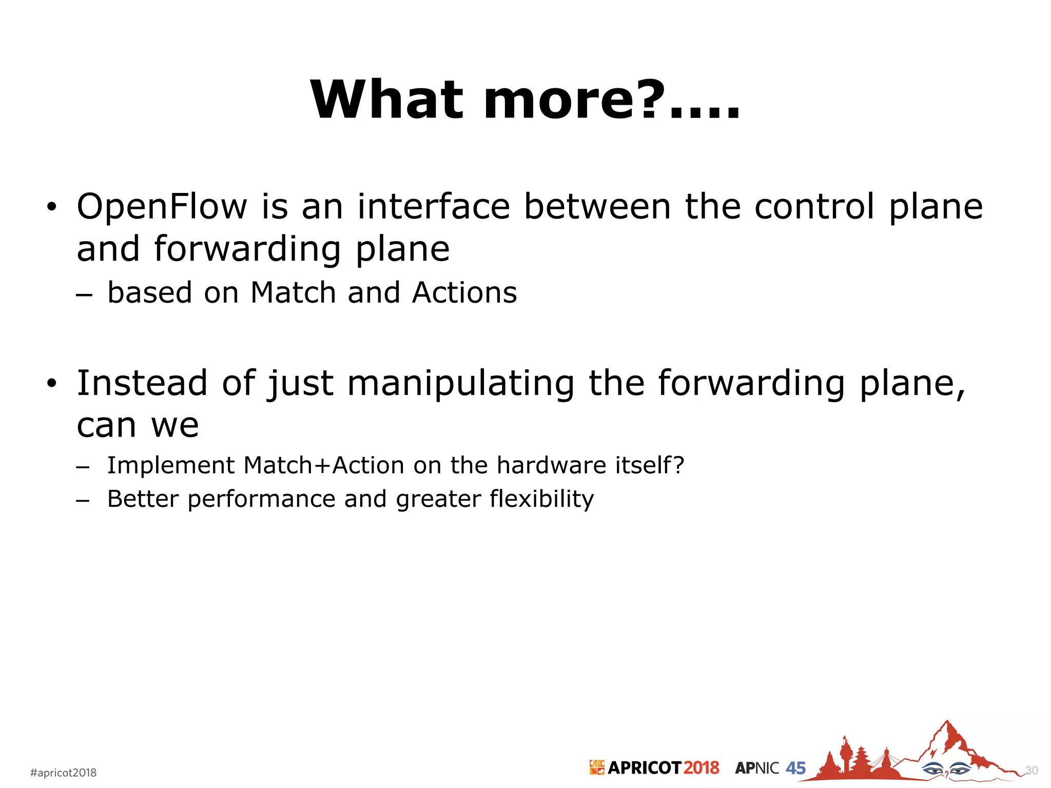 2018#apricot2018 45
What more?....
• OpenFlow is an interface between the control plane
and forwarding plane
– based on Match and Actions
• Instead of just manipulating the forwarding plane,
can we
– Implement Match+Action on the hardware itself?
– Better performance and greater flexibility
30
 