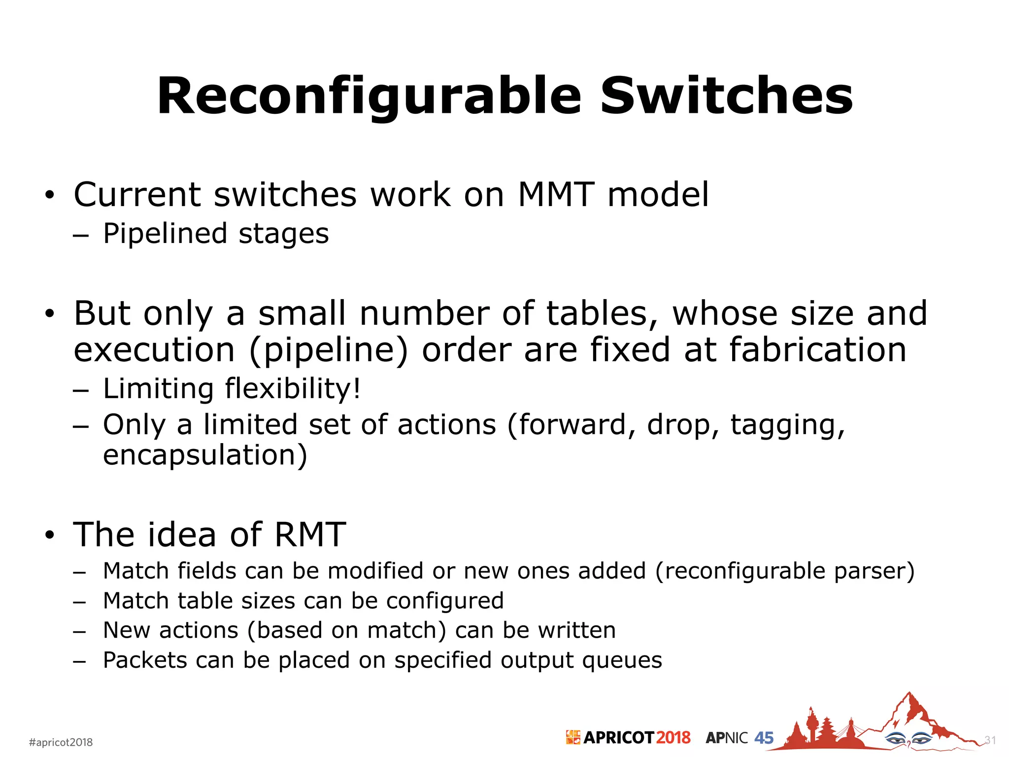 2018#apricot2018 45
Reconfigurable Switches
• Current switches work on MMT model
– Pipelined stages
• But only a small number of tables, whose size and
execution (pipeline) order are fixed at fabrication
– Limiting flexibility!
– Only a limited set of actions (forward, drop, tagging,
encapsulation)
• The idea of RMT
– Match fields can be modified or new ones added (reconfigurable parser)
– Match table sizes can be configured
– New actions (based on match) can be written
– Packets can be placed on specified output queues
31
 
