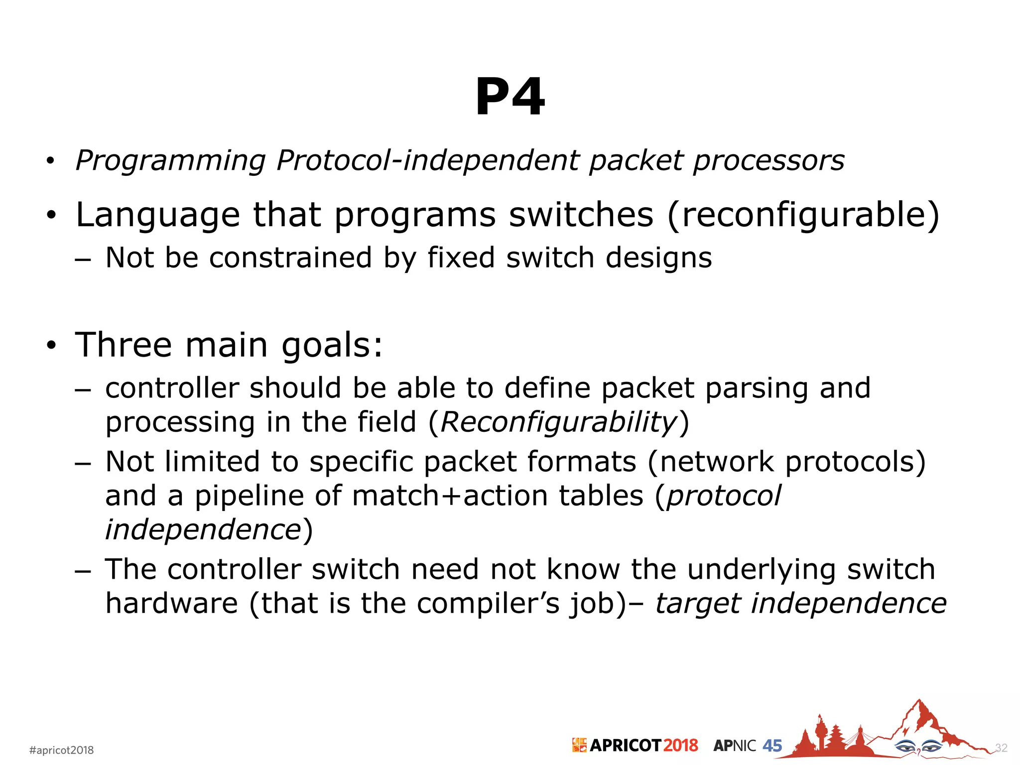 2018#apricot2018 45
P4
• Programming Protocol-independent packet processors
• Language that programs switches (reconfigurable)
– Not be constrained by fixed switch designs
• Three main goals:
– controller should be able to define packet parsing and
processing in the field (Reconfigurability)
– Not limited to specific packet formats (network protocols)
and a pipeline of match+action tables (protocol
independence)
– The controller switch need not know the underlying switch
hardware (that is the compiler’s job)– target independence
32
 