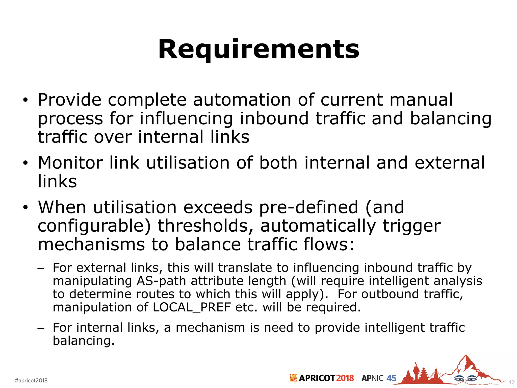2018#apricot2018 45
Requirements
• Provide complete automation of current manual
process for influencing inbound traffic and balancing
traffic over internal links
• Monitor link utilisation of both internal and external
links
• When utilisation exceeds pre-defined (and
configurable) thresholds, automatically trigger
mechanisms to balance traffic flows:
– For external links, this will translate to influencing inbound traffic by
manipulating AS-path attribute length (will require intelligent analysis
to determine routes to which this will apply). For outbound traffic,
manipulation of LOCAL_PREF etc. will be required.
– For internal links, a mechanism is need to provide intelligent traffic
balancing.
42
 