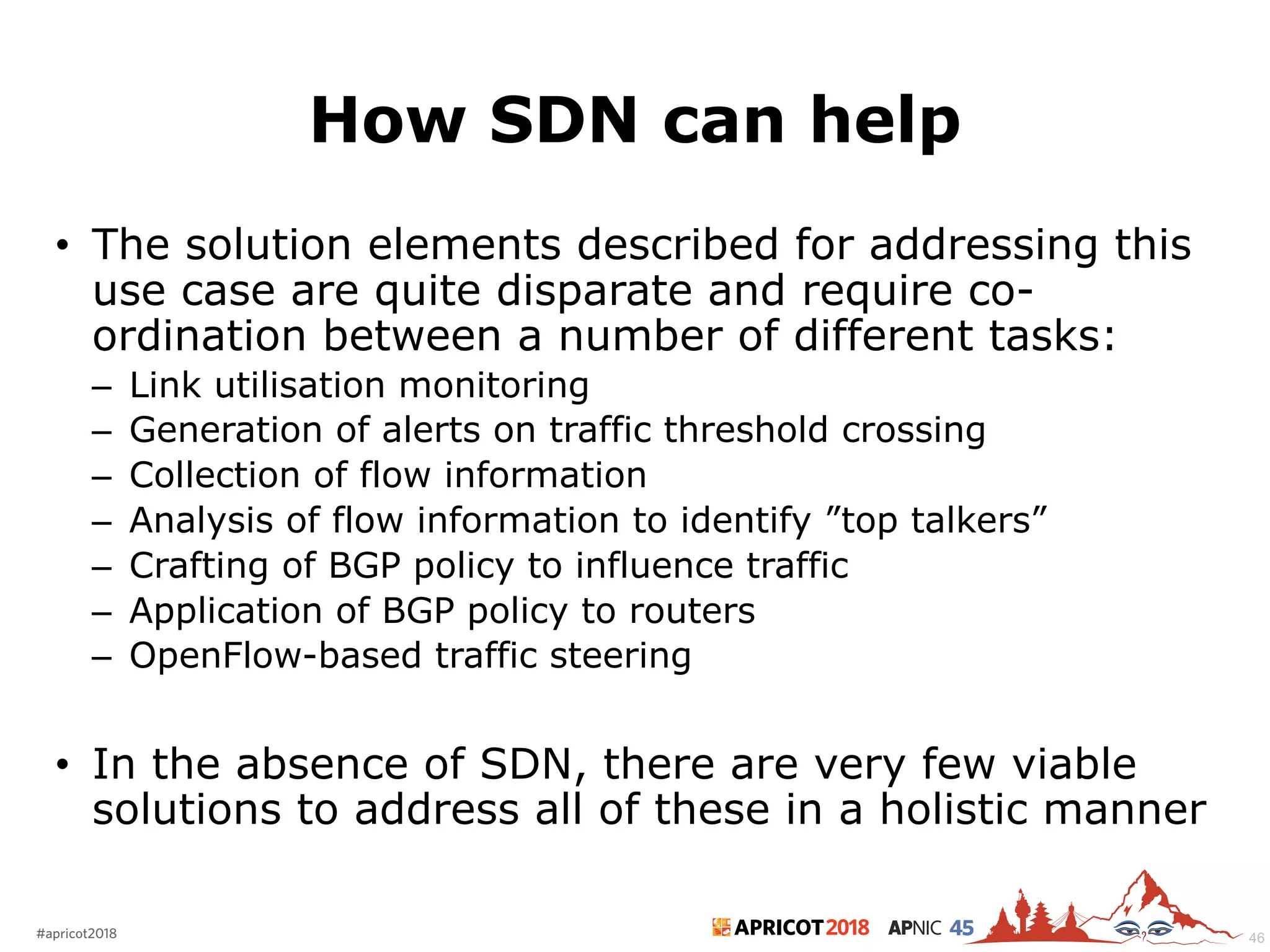 2018#apricot2018 45
How SDN can help
• The solution elements described for addressing this
use case are quite disparate and require co-
ordination between a number of different tasks:
– Link utilisation monitoring
– Generation of alerts on traffic threshold crossing
– Collection of flow information
– Analysis of flow information to identify ”top talkers”
– Crafting of BGP policy to influence traffic
– Application of BGP policy to routers
– OpenFlow-based traffic steering
• In the absence of SDN, there are very few viable
solutions to address all of these in a holistic manner
46
 