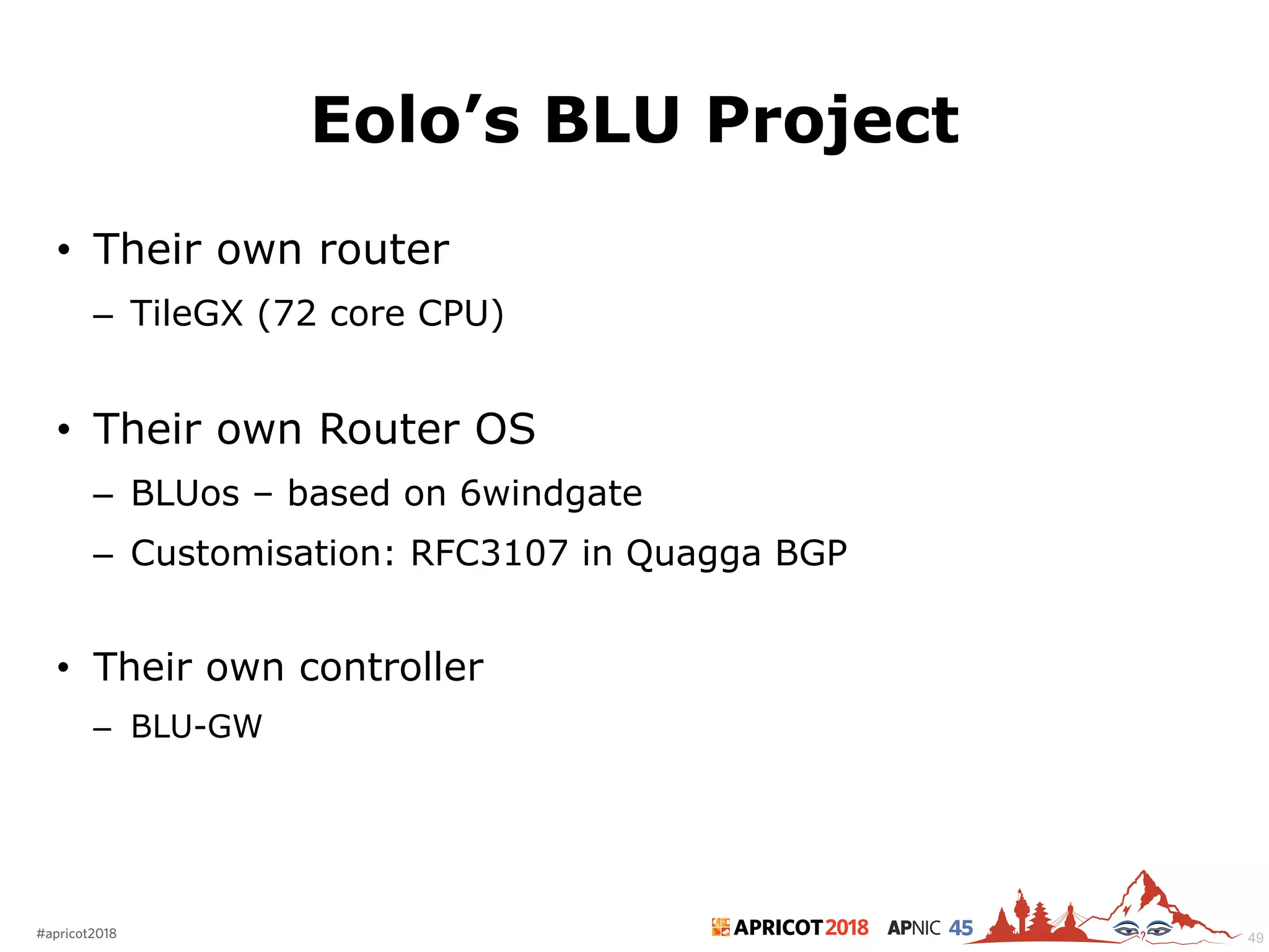 2018#apricot2018 45
Eolo’s BLU Project
• Their own router
– TileGX (72 core CPU)
• Their own Router OS
– BLUos – based on 6windgate
– Customisation: RFC3107 in Quagga BGP
• Their own controller
– BLU-GW
49
 