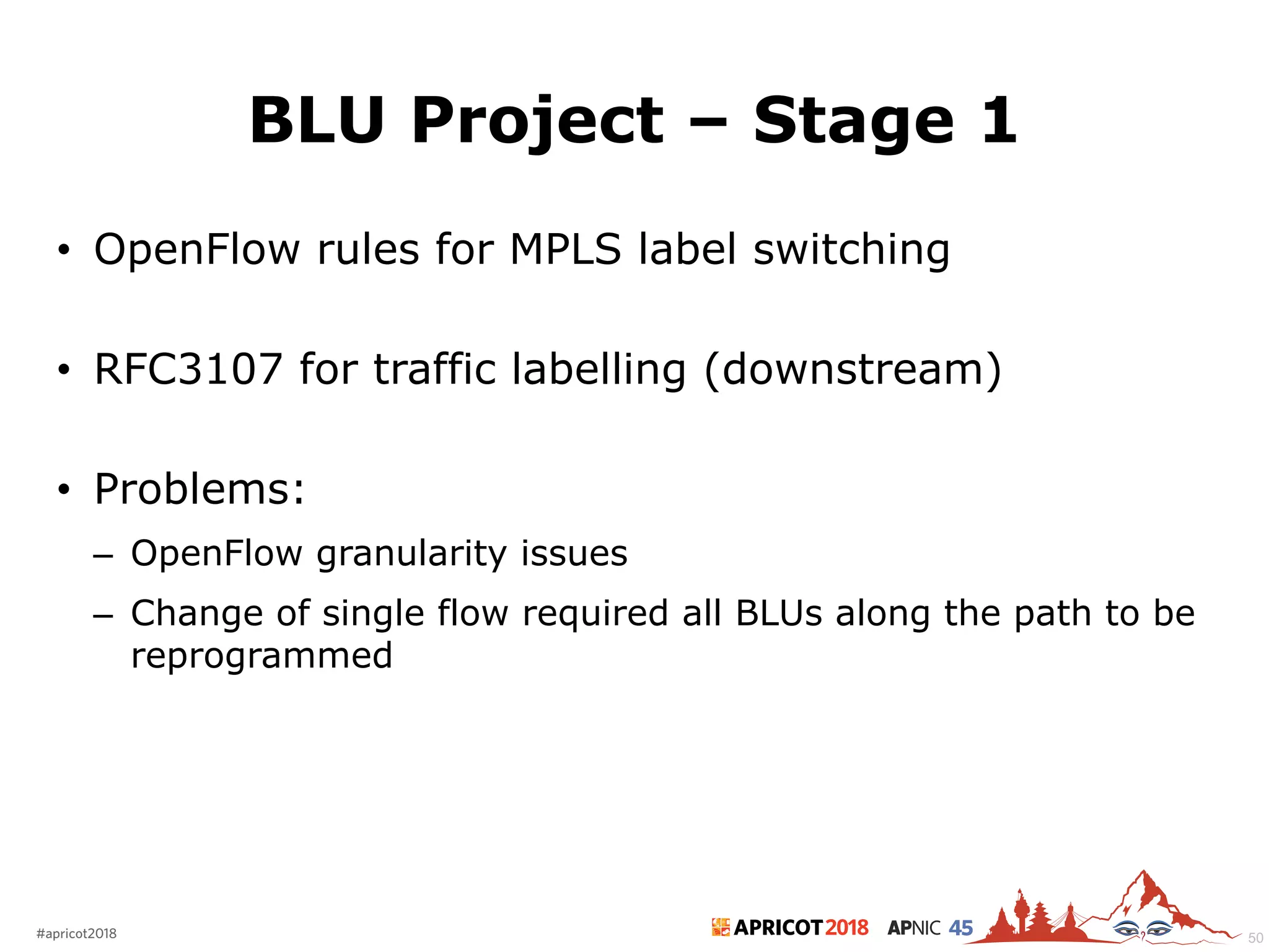 2018#apricot2018 45
BLU Project – Stage 1
• OpenFlow rules for MPLS label switching
• RFC3107 for traffic labelling (downstream)
• Problems:
– OpenFlow granularity issues
– Change of single flow required all BLUs along the path to be
reprogrammed
50
 