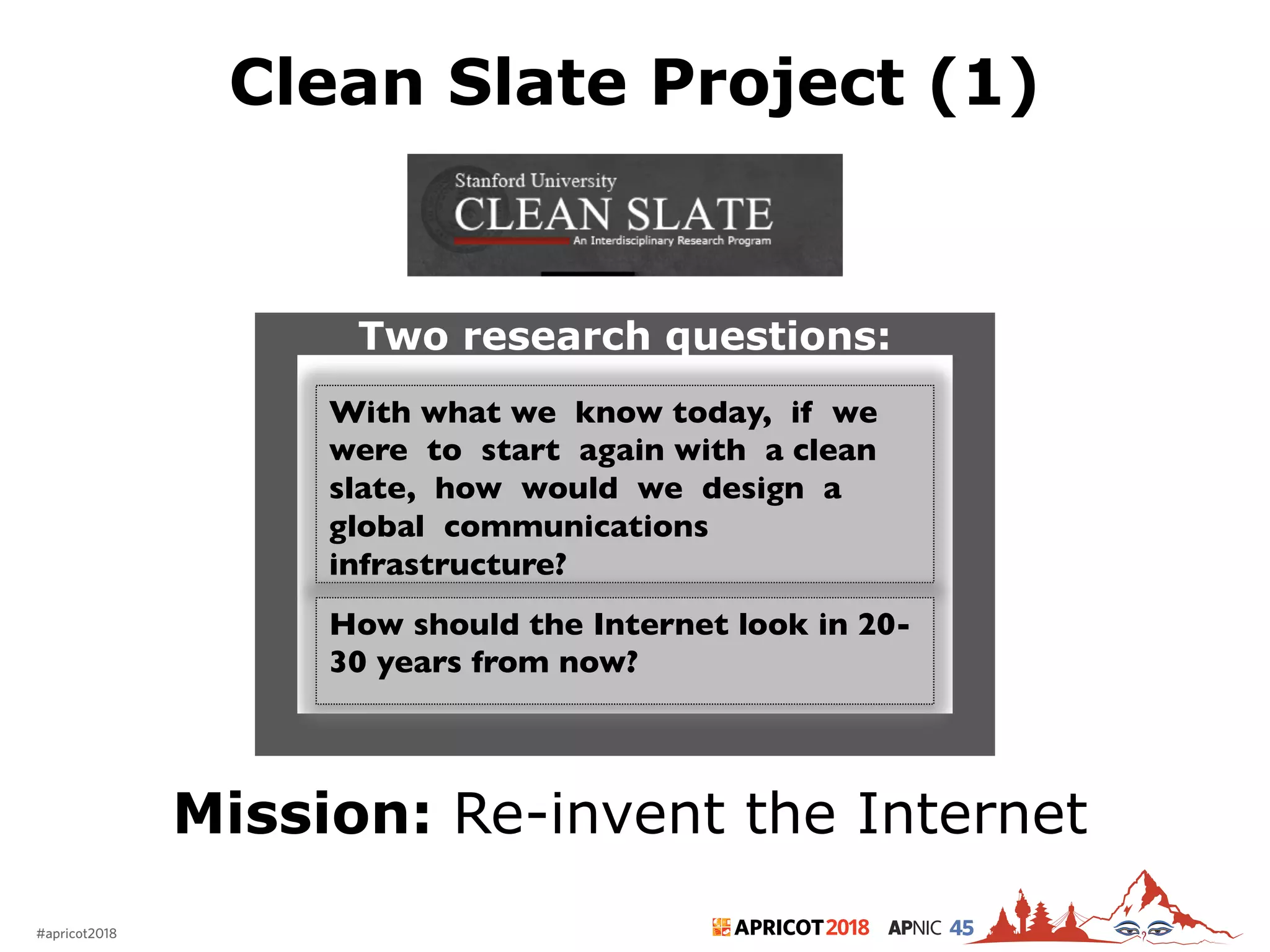 2018#apricot2018 45
Clean Slate Project (1)
7
Mission: Re-invent the Internet
With what we know today, if we
were to start again with a clean
slate, how would we design a
global communications
infrastructure?
Two research questions:
How should the Internet look in 20-
30 years from now?
 