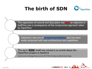2018#apricot2018 45
The birth of SDN
17
The separation of control and data plane was not an objective in
itself but was a consequence of the compromise approach taken
by OpenFlow
Ushered a new era of programmability that has been
vastly enhanced with new architectures and capabilities
The term ‘SDN’ itself was coined in an article about the
OpenFlow project at Stanford
(http://www2.technologyreview.com/news/412194/tr10-software-defined-networking/)
 