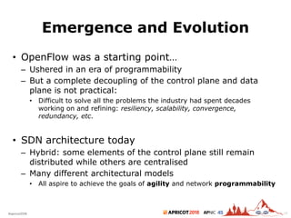 2018#apricot2018 45
Emergence and Evolution
18
• OpenFlow was a starting point…
– Ushered in an era of programmability
– But a complete decoupling of the control plane and data
plane is not practical:
• Difficult to solve all the problems the industry had spent decades
working on and refining: resiliency, scalability, convergence,
redundancy, etc.
• SDN architecture today
– Hybrid: some elements of the control plane still remain
distributed while others are centralised
– Many different architectural models
• All aspire to achieve the goals of agility and network programmability
 