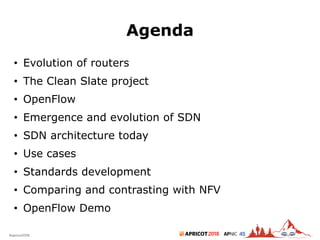 2018#apricot2018 45
Agenda
• Evolution of routers
• The Clean Slate project
• OpenFlow
• Emergence and evolution of SDN
• SDN architecture today
• Use cases
• Standards development
• Comparing and contrasting with NFV
• OpenFlow Demo
2
 