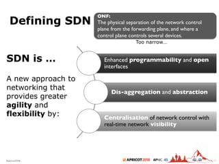 2018#apricot2018 45
Defining SDN
20
ONF:
The physical separation of the network control
plane from the forwarding plane, and where a
control plane controls several devices.
Too narrow…
Enhanced programmability and open
interfaces
Dis-aggregation and abstraction
Centralisation of network control with
real-time network visibility
SDN is …
A new approach to
networking that
provides greater
agility and
flexibility by:
 