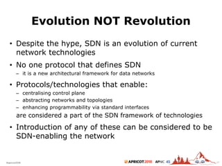 2018#apricot2018 45
Evolution NOT Revolution
• Despite the hype, SDN is an evolution of current
network technologies
• No one protocol that defines SDN
– it is a new architectural framework for data networks
• Protocols/technologies that enable:
– centralising control plane
– abstracting networks and topologies
– enhancing programmability via standard interfaces
are considered a part of the SDN framework of technologies
• Introduction of any of these can be considered to be
SDN-enabling the network
26
 