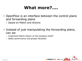 2018#apricot2018 45
What more?....
• OpenFlow is an interface between the control plane
and forwarding plane
– based on Match and Actions
• Instead of just manipulating the forwarding plane,
can we
– Implement Match+Action on the hardware itself?
– Better performance and greater flexibility
30
 