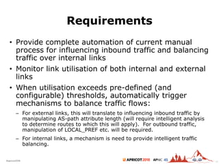 2018#apricot2018 45
Requirements
• Provide complete automation of current manual
process for influencing inbound traffic and balancing
traffic over internal links
• Monitor link utilisation of both internal and external
links
• When utilisation exceeds pre-defined (and
configurable) thresholds, automatically trigger
mechanisms to balance traffic flows:
– For external links, this will translate to influencing inbound traffic by
manipulating AS-path attribute length (will require intelligent analysis
to determine routes to which this will apply). For outbound traffic,
manipulation of LOCAL_PREF etc. will be required.
– For internal links, a mechanism is need to provide intelligent traffic
balancing.
42
 