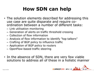 2018#apricot2018 45
How SDN can help
• The solution elements described for addressing this
use case are quite disparate and require co-
ordination between a number of different tasks:
– Link utilisation monitoring
– Generation of alerts on traffic threshold crossing
– Collection of flow information
– Analysis of flow information to identify ”top talkers”
– Crafting of BGP policy to influence traffic
– Application of BGP policy to routers
– OpenFlow-based traffic steering
• In the absence of SDN, there are very few viable
solutions to address all of these in a holistic manner
46
 
