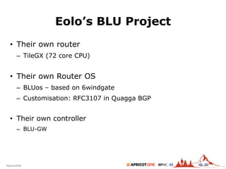 2018#apricot2018 45
Eolo’s BLU Project
• Their own router
– TileGX (72 core CPU)
• Their own Router OS
– BLUos – based on 6windgate
– Customisation: RFC3107 in Quagga BGP
• Their own controller
– BLU-GW
49
 