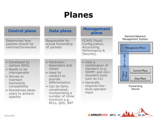 2018#apricot2018 45
Planes
5
Control plane
• Developed by
various SDOs
• Needs to be
interoperable
• Strives to
maintain
backwards
compatibility
• Sometimes takes
years to achieve
stability
Data plane
• Hardware-
dependent and
closed
• Used by
vendors to
provide
differentiation
• Can be fairly
complicated,
incorporating a
number of inline
functions e.g.
ACLs, QoS, NAT
Management
plane
• Uses a
combination of
standard (e.g.
SNMP) and non-
standard tools
such as CLI
• Generally
requires low-
level operator
input
Forwarding
Device
Data Plane
Element/Network
Management System
Control Plane
Mgmt
Plane
Management Plane
Determines how
packets should be
switched/forwarded
Responsible for
actual forwarding
of packets
FCAPS (Fault,
Configuration,
Accounting,
Performance &
Security)
 