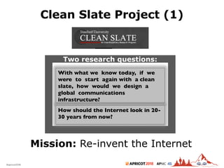 2018#apricot2018 45
Clean Slate Project (1)
7
Mission: Re-invent the Internet
With what we know today, if we
were to start again with a clean
slate, how would we design a
global communications
infrastructure?
Two research questions:
How should the Internet look in 20-
30 years from now?
 