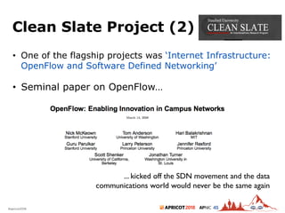 2018#apricot2018 45
Clean Slate Project (2)
8
• One of the flagship projects was ‘Internet Infrastructure:
OpenFlow and Software Defined Networking’
• Seminal paper on OpenFlow…
... kicked off the SDN movement and the data
communications world would never be the same again
 