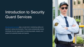 Introduction to Security
Guard Services
Security guard services play a crucial role in maintaining safety and
security in various environments. They involve professionally trained
individuals who are responsible for protecting people, property, and
assets from potential threats and hazards.
 