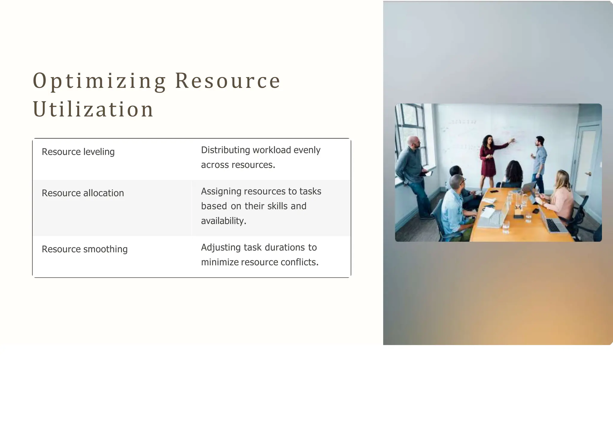 Optimizing Resource
Utilization
Resource leveling Distributing workload evenly
across resources.
Resource allocation Assigning resources to tasks
based on their skills and
availability.
Resource smoothing Adjusting task durations to
minimize resource conflicts.
 