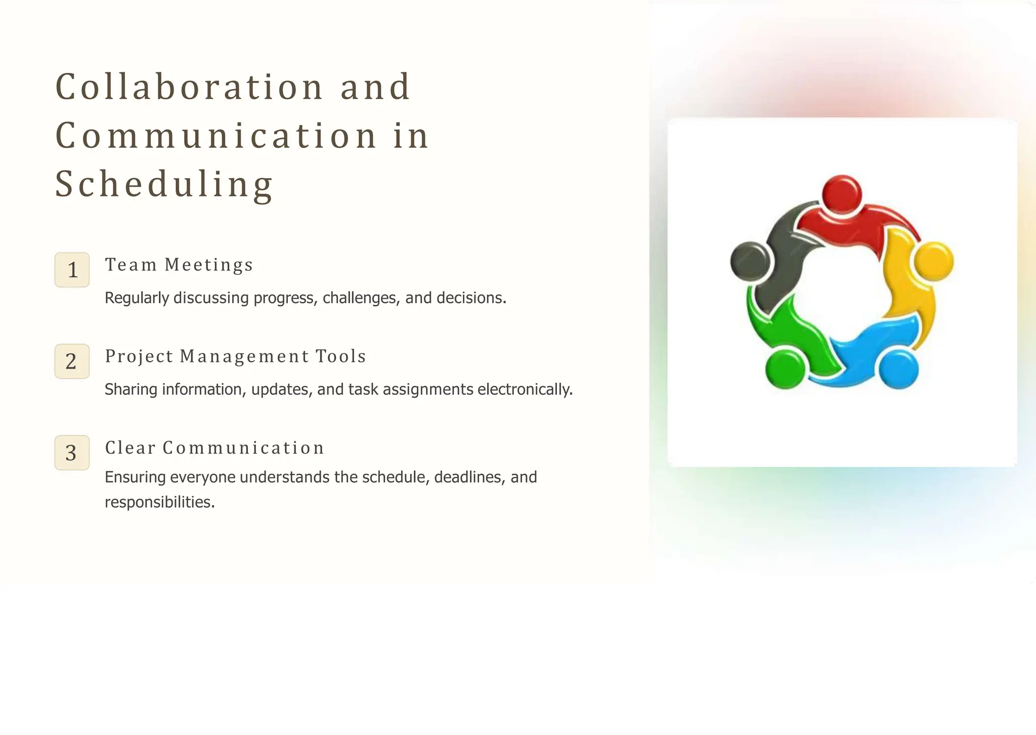 Collaboration and
Communication in
Scheduling
1 Team Meetings
Regularly discussing progress, challenges, and decisions.
2 Project Management Tools
Sharing information, updates, and task assignments electronically.
3 Clear Communication
Ensuring everyone understands the schedule, deadlines, and
responsibilities.
 