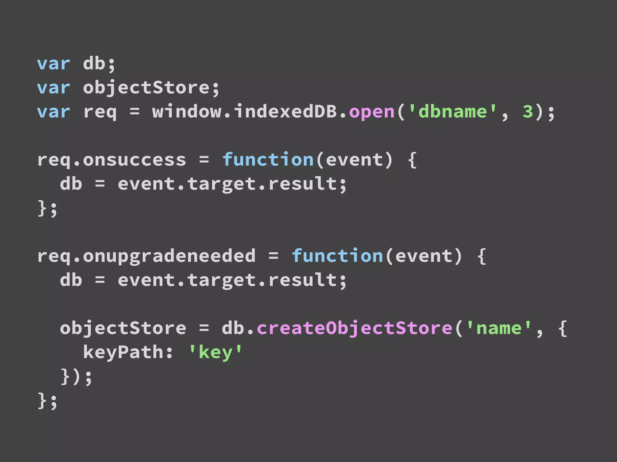 var db;
var objectStore;
var req = window.indexedDB.open('dbname', 3);
req.onsuccess = function(event) {
db = event.target.result;
};
req.onupgradeneeded = function(event) {
db = event.target.result;
objectStore = db.createObjectStore('name', {
keyPath: 'key'
});
};
 