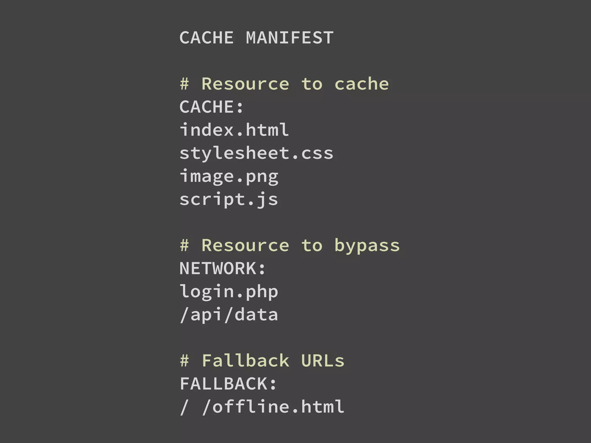 CACHE MANIFEST
# Resource to cache
CACHE:
index.html
stylesheet.css
image.png
script.js
# Resource to bypass
NETWORK:
login.php
/api/data
# Fallback URLs
FALLBACK:
/ /offline.html
 