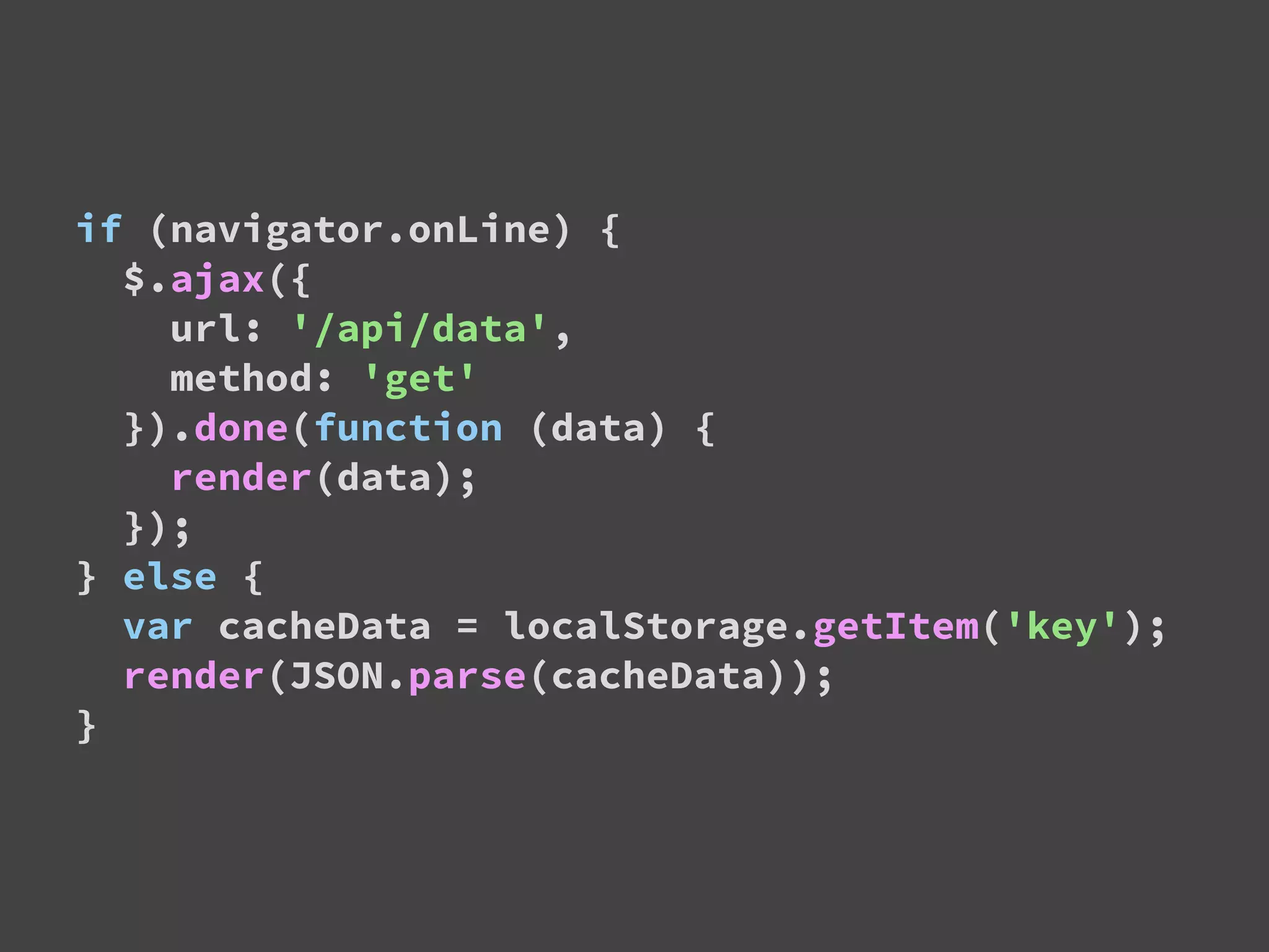 if (navigator.onLine) {
$.ajax({
url: '/api/data',
method: 'get'
}).done(function (data) {
render(data);
});
} else {
var cacheData = localStorage.getItem('key');
render(JSON.parse(cacheData));
}
 