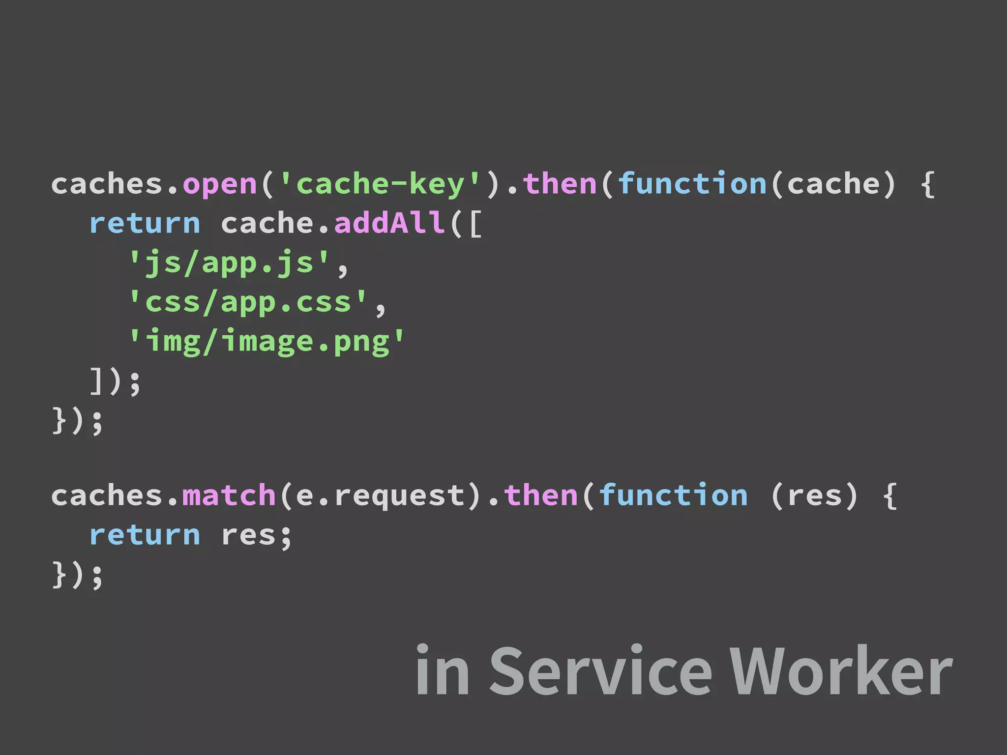 caches.open('cache-key').then(function(cache) {
return cache.addAll([
'js/app.js',
'css/app.css',
'img/image.png'
]);
});
caches.match(e.request).then(function (res) {
return res;
});
 