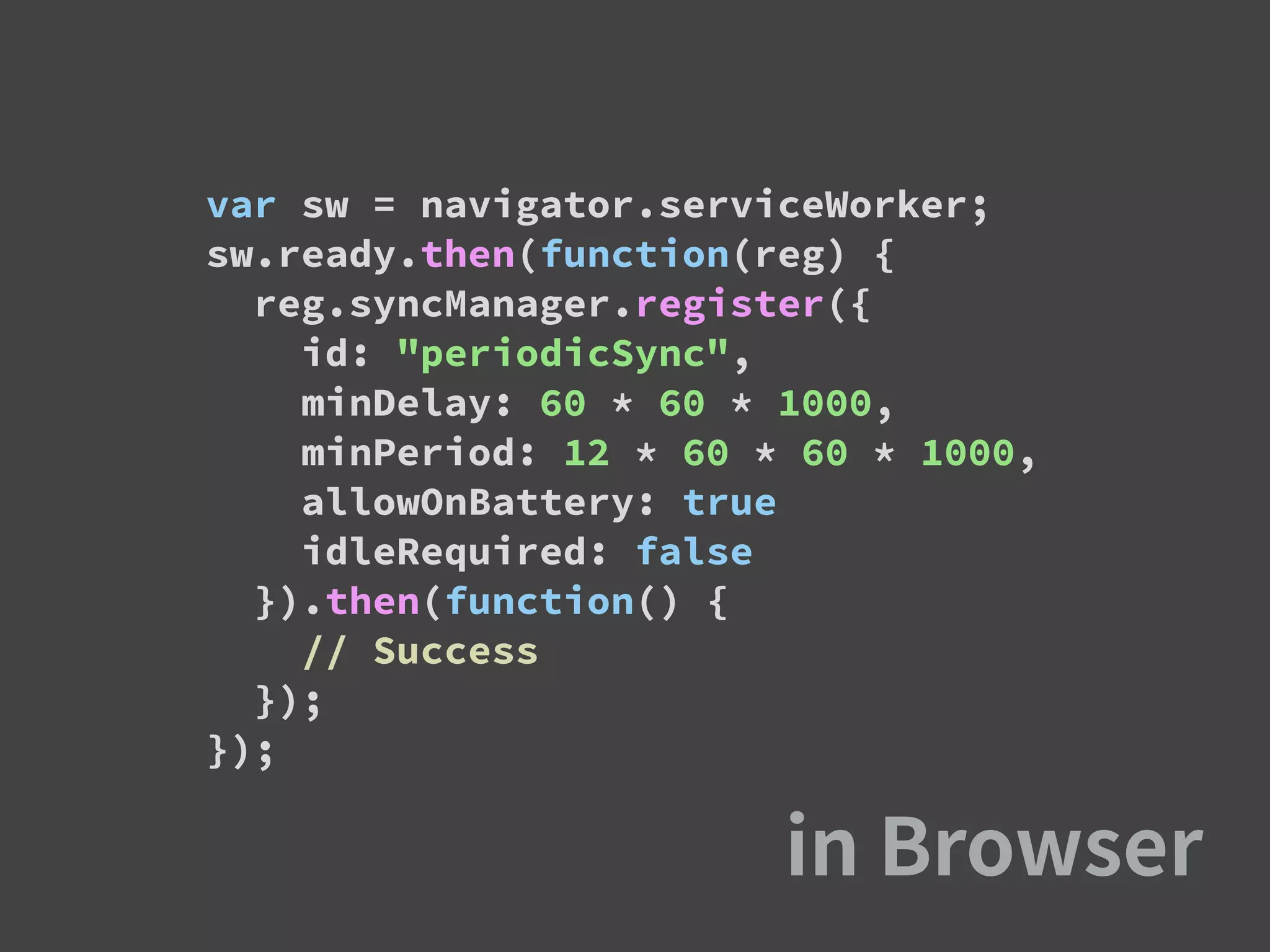 var sw = navigator.serviceWorker;
sw.ready.then(function(reg) {
reg.syncManager.register({
id: "periodicSync",
minDelay: 60 * 60 * 1000,
minPeriod: 12 * 60 * 60 * 1000,
allowOnBattery: true
idleRequired: false
}).then(function() {
// Success
});
});
 