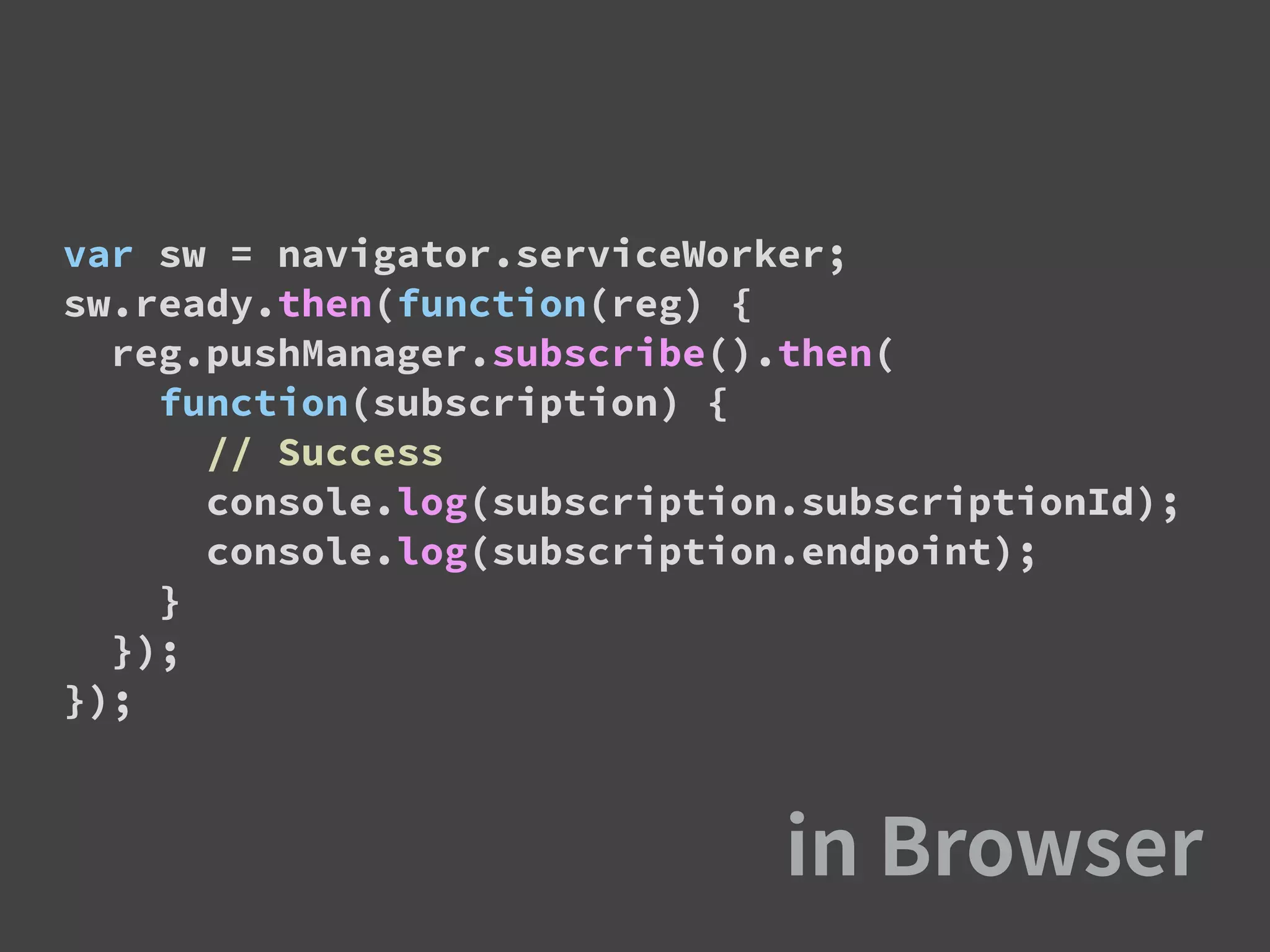 var sw = navigator.serviceWorker;
sw.ready.then(function(reg) {
reg.pushManager.subscribe().then(
function(subscription) {
// Success
console.log(subscription.subscriptionId);
console.log(subscription.endpoint);
}
});
});
 