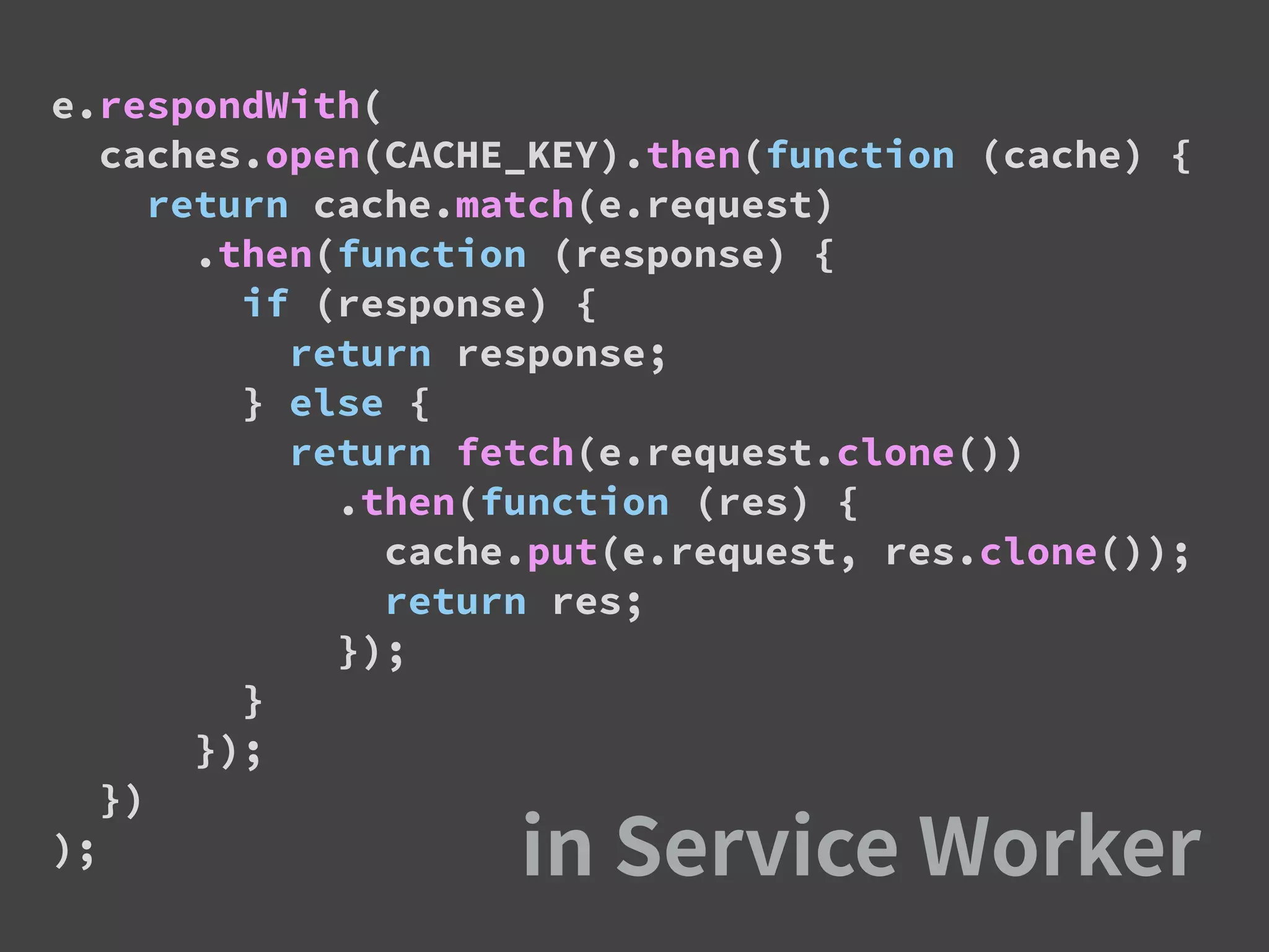 e.respondWith(
caches.open(CACHE_KEY).then(function (cache) {
return cache.match(e.request)
.then(function (response) {
if (response) {
return response;
} else {
return fetch(e.request.clone())
.then(function (res) {
cache.put(e.request, res.clone());
return res;
});
}
});
})
);
 