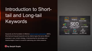 Introduction to Short-
tail and Long-tail
Keywords
Keywords are the foundation of effective search engine optimization (SEO).
Short-tail and long-tail keywords are two distinct types that serve different
purposes in your content strategy. Understanding the advantages and
disadvantages of each is crucial for optimizing your online presence.
by Sanjoli Gupta
 