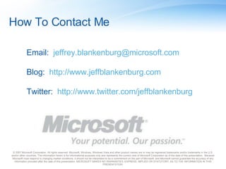 How To Contact Me © 2007 Microsoft Corporation. All rights reserved. Microsoft, Windows, Windows Vista and other product names are or may be registered trademarks and/or trademarks in the U.S. and/or other countries. The information herein is for informational purposes only and represents the current view of Microsoft Corporation as of the date of this presentation.  Because Microsoft must respond to changing market conditions, it should not be interpreted to be a commitment on the part of Microsoft, and Microsoft cannot guarantee the accuracy of any information provided after the date of this presentation. MICROSOFT MAKES NO WARRANTIES, EXPRESS, IMPLIED OR STATUTORY, AS TO THE INFORMATION IN THIS PRESENTATION. Email:  [email_address] Blog:  http://www.jeffblankenburg.com Twitter:  http://www.twitter.com/jeffblankenburg 