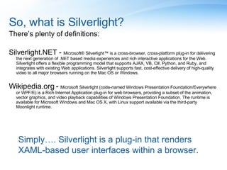 So, what is Silverlight? There’s plenty of definitions: Silverlight.NET -  Microsoft® Silverlight™ is a cross-browser, cross-platform plug-in for delivering the next generation of .NET based media experiences and rich interactive applications for the Web. Silverlight offers a flexible programming model that supports AJAX, VB, C#, Python, and Ruby, and integrates with existing Web applications. Silverlight supports fast, cost-effective delivery of high-quality video to all major browsers running on the Mac OS or Windows. Wikipedia.org -  Microsoft Silverlight (code-named Windows Presentation Foundation/Everywhere or WPF/E) is a Rich Internet Application plug-in for web browsers, providing a subset of the animation, vector graphics, and video playback capabilities of Windows Presentation Foundation. The runtime is available for Microsoft Windows and Mac OS X, with Linux support available via the third-party Moonlight runtime. Simply…. Silverlight is a plug-in that renders XAML-based user interfaces within a browser. 