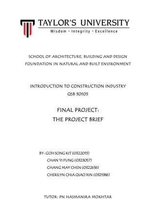 SCHOOL OF ARCHITECTURE, BUILDING AND DESIGN
FOUNDATION IN NATURAL AND BUILT ENVIRONMENT
INTRODUCTION TO CONSTRUCTION INDUSTRY
QSB 30105
FINAL PROJECT:
THE PROJECT BRIEF
TUTOR: PN HASMANIRA MOKHTAR
BY: GOH SONG KIT (0322013)
CHAN YI FUNG (0323057)
CHANG MAY CHEN (0322636)
CHERILYN CHIA QIAO XIN (0321986)
 