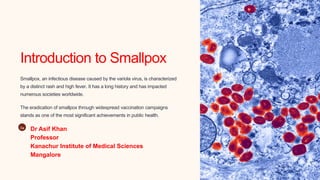 Introduction to Smallpox
Smallpox, an infectious disease caused by the variola virus, is characterized
by a distinct rash and high fever. It has a long history and has impacted
numerous societies worldwide.
The eradication of smallpox through widespread vaccination campaigns
stands as one of the most significant achievements in public health.
Da
Dr Asif Khan
Professor
Kanachur Institute of Medical Sciences
Mangalore
 
