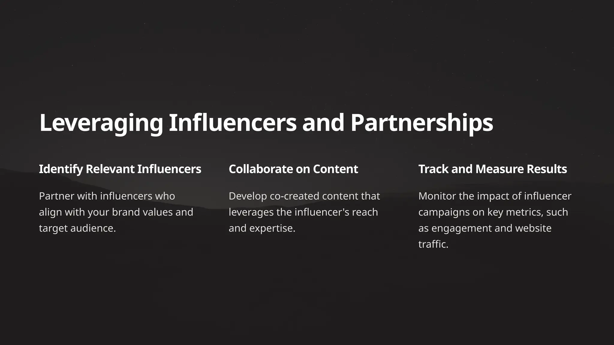 Leveraging Influencers and Partnerships
Identify Relevant Influencers
Partner with influencers who
align with your brand values and
target audience.
Collaborate on Content
Develop co-created content that
leverages the influencer's reach
and expertise.
Track and Measure Results
Monitor the impact of influencer
campaigns on key metrics, such
as engagement and website
traffic.
 