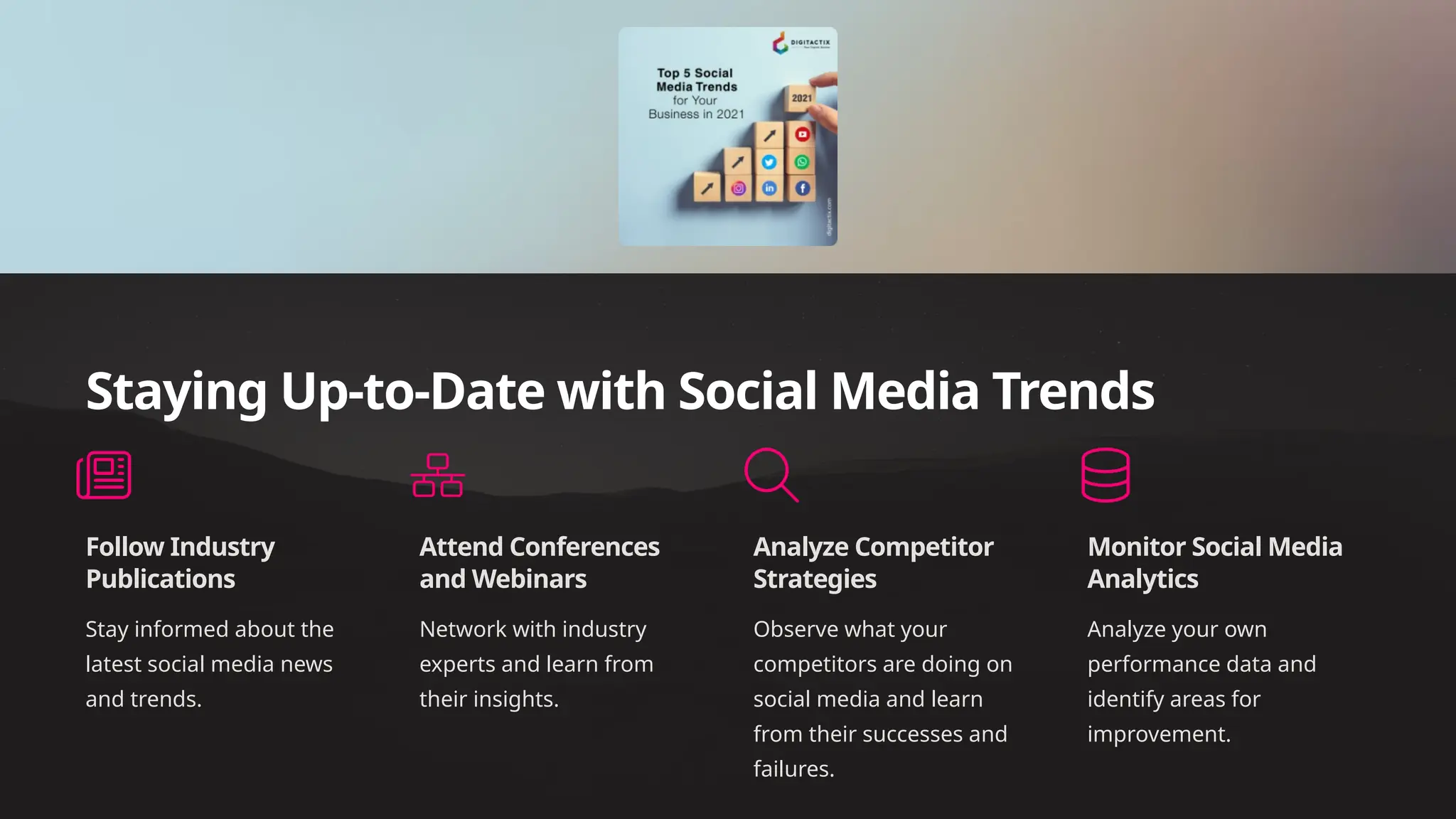 Staying Up-to-Date with Social Media Trends
Follow Industry
Publications
Stay informed about the
latest social media news
and trends.
Attend Conferences
and Webinars
Network with industry
experts and learn from
their insights.
Analyze Competitor
Strategies
Observe what your
competitors are doing on
social media and learn
from their successes and
failures.
Monitor Social Media
Analytics
Analyze your own
performance data and
identify areas for
improvement.
 