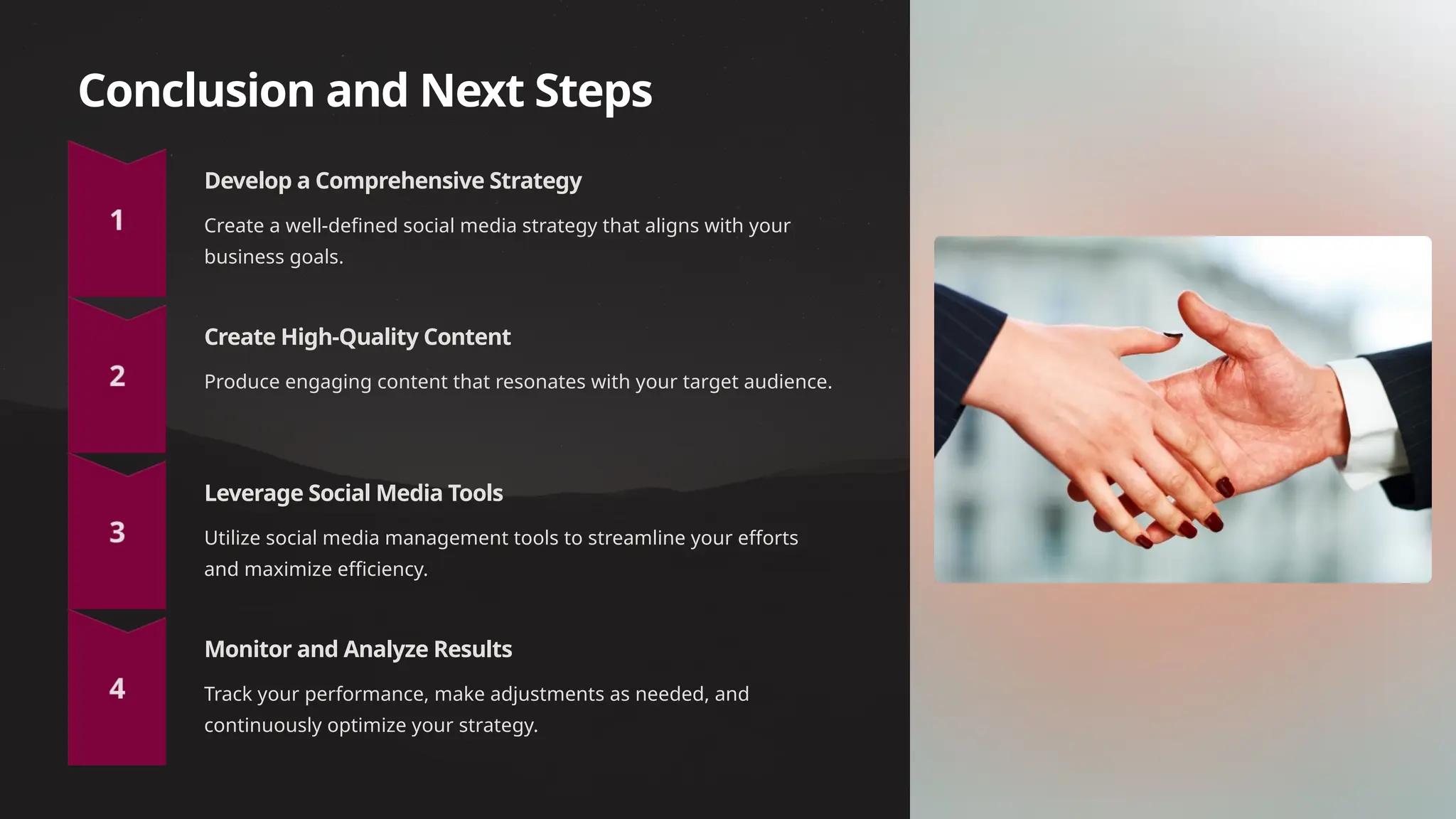 Conclusion and Next Steps
Develop a Comprehensive Strategy
Create a well-defined social media strategy that aligns with your
business goals.
Create High-Quality Content
Produce engaging content that resonates with your target audience.
Leverage Social Media Tools
Utilize social media management tools to streamline your efforts
and maximize efficiency.
Monitor and Analyze Results
Track your performance, make adjustments as needed, and
continuously optimize your strategy.
 