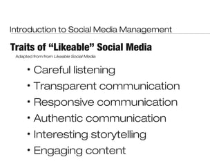 Introduction to Social Media Management

Traits of “Likeable” Social Media
 Adapted from from Likeable Social Media


      •   Careful listening
      •   Transparent communication
      •   Responsive communication
      •   Authentic communication
      •   Interesting storytelling
      •   Engaging content
 