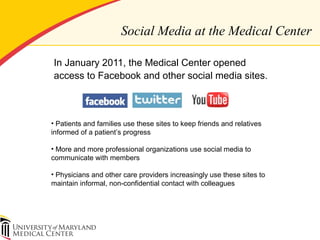 Social Media at the Medical Center
In January 2011, the Medical Center opened
access to Facebook and other social media sites.
• Patients and families use these sites to keep friends and relatives
informed of a patient’s progress
• More and more professional organizations use social media to
communicate with members
• Physicians and other care providers increasingly use these sites to
maintain informal, non-confidential contact with colleagues
 