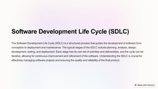 Software Development Life Cycle (SDLC)
The Software Development Life Cycle (SDLC) is a structured process that guides the development of software from
conception to deployment and maintenance. The typical stages of the SDLC include planning, analysis, design,
development, testing, and deployment. Each stage has its own set of activities and deliverables, and the cycle can be
iterative, allowing for continuous improvement and refinement of the software. Understanding the SDLC is crucial for
effectively managing software projects and ensuring the quality and reliability of the final product.
 