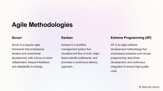 Agile Methodologies
Scrum
Scrum is a popular agile
framework that emphasizes
iterative and incremental
development, with a focus on team
collaboration, frequent feedback,
and adaptability to change.
Kanban
Kanban is a workflow
management system that
visualizes the flow of work, helps
teams identify bottlenecks, and
promotes a continuous delivery
approach.
Extreme Programming (XP)
XP is an agile software
development methodology that
emphasizes practices such as pair
programming, test-driven
development, and continuous
integration to ensure high-quality
code.
 