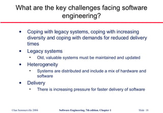 What are the key challenges facing software engineering? Coping with legacy systems, coping with increasing diversity and coping with demands for reduced delivery times Legacy systems Old, valuable systems must be maintained and updated Heterogeneity Systems are distributed and include a mix of hardware and software Delivery There is increasing pressure for faster delivery of software 