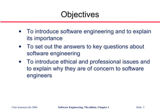 Objectives To introduce software engineering and to explain its importance To set out the answers to key questions about software engineering To introduce ethical and professional issues and to explain why they are of concern to software engineers 