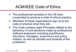 ACM/IEEE Code of Ethics The professional societies in the US have cooperated to produce a code of ethical practice. Members of these organisations sign up to the code of practice when they join. The Code contains eight Principles related to the behaviour of and decisions made by professional software engineers, including practitioners, educators, managers, supervisors and policy makers, as well as trainees and students of the profession.   