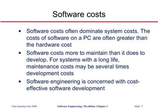 Software costs often dominate system costs. The costs of software on a PC are often greater than the hardware cost Software costs more to maintain than it does to develop. For systems with a long life, maintenance costs may be several times development costs Software engineering is concerned with cost-effective software development Software costs 